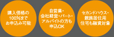 購入価格の100%までお申し込み可能 自営業・会社経営・パートアルバイトの方も申込OK セカンドハウス・親族居住用住宅も融資対象