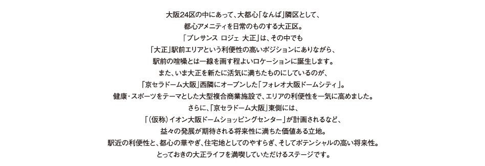 大阪24区の中にあって、大都心「なんば」隣区として、都心アメニティを日常のものする大正区。「プレサンスロジェ　大正」誕生の地は、その中でも地下鉄「大正」駅前エリアという利便性の高いポジションにありながらも、
都心の喧噪とは一線を画す程よいロケーションにあります。さらに、いま大正を新たに活気に満ちたものにしているのが、「京セラドーム大阪」西隣にオープンした「フォレオ大阪ドームシティ」。健康・スポーツをテーマとした大型複合商業施設で、エリアのポテンシャルを一気に高めました。また「京セラドーム大阪」東側には、「（仮称）イオン大阪ドームショッピングセンター」が計画されるなど、将来性に満ちたシティアメニティが誕生します。駅近の利便性と、都心の華やぎ、住宅地としてのやすらぎ、そしてポテンシャルの高い将来性。とっておきの大正ライフをご満喫いただけるステージです。